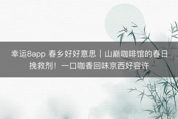 幸运8app 春乡好好意思|山巅咖啡馆的春日挽救剂!一口咖香回味京西好容许
