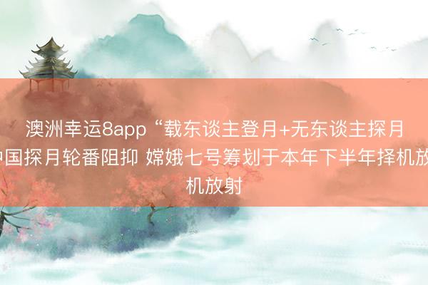 澳洲幸运8app “载东谈主登月+无东谈主探月”中国探月轮番阻抑 嫦娥七号筹划于本年下半年择机放射