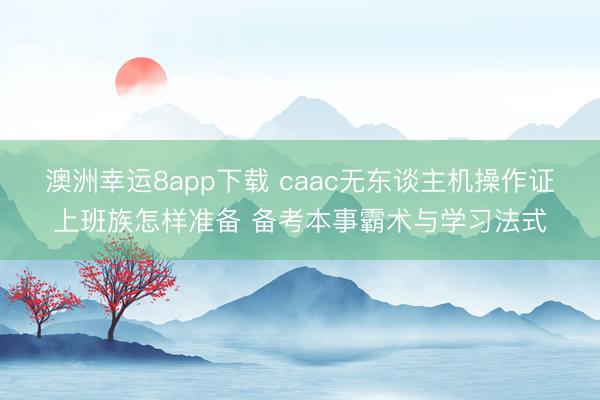 澳洲幸运8app下载 caac无东谈主机操作证上班族怎样准备 备考本事霸术与学习法式