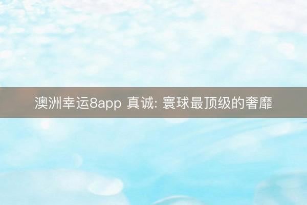 澳洲幸运8app 真诚: 寰球最顶级的奢靡