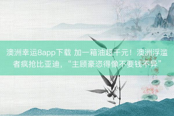 澳洲幸运8app下载 加一箱油超千元!澳洲浮滥者疯抢比亚迪,“主顾豪恣得像不要钱不异”