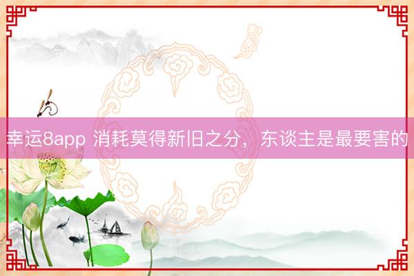 幸运8app 消耗莫得新旧之分,东谈主是最要害的