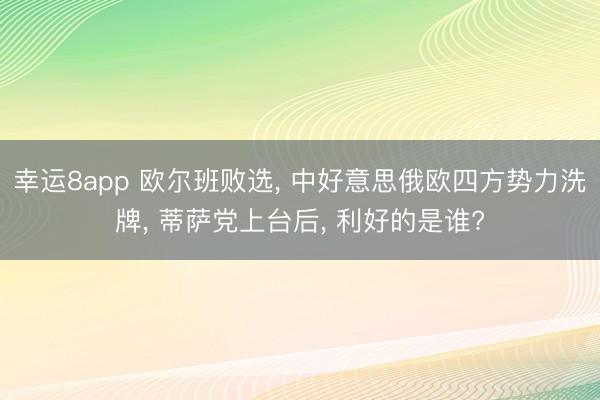 幸运8app 欧尔班败选, 中好意思俄欧四方势力洗牌, 蒂萨党上台后, 利好的是谁?