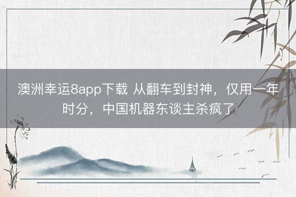 澳洲幸运8app下载 从翻车到封神,仅用一年时分,中国机器东谈主杀疯了