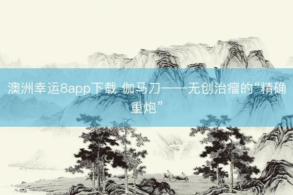 澳洲幸运8app下载 伽马刀——无创治瘤的“精确重炮”