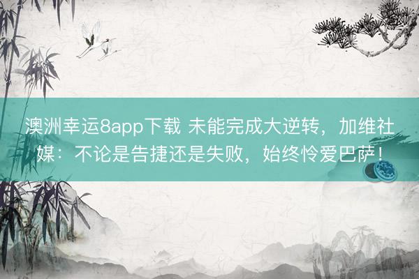 澳洲幸运8app下载 未能完成大逆转，加维社媒：不论是告捷还是失败，始终怜爱巴萨！