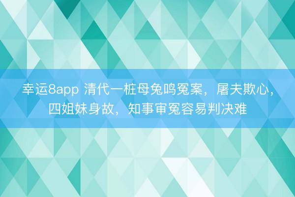 幸运8app 清代一桩母兔鸣冤案,屠夫欺心,四姐妹身故,知事审冤容易判决难