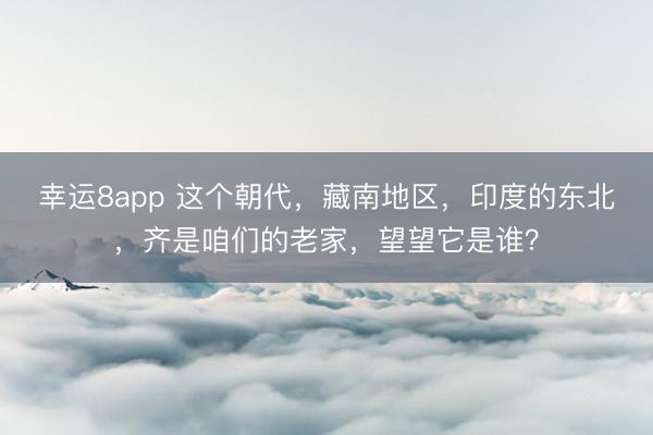 幸运8app 这个朝代,藏南地区,印度的东北,齐是咱们的老家,望望它是谁?