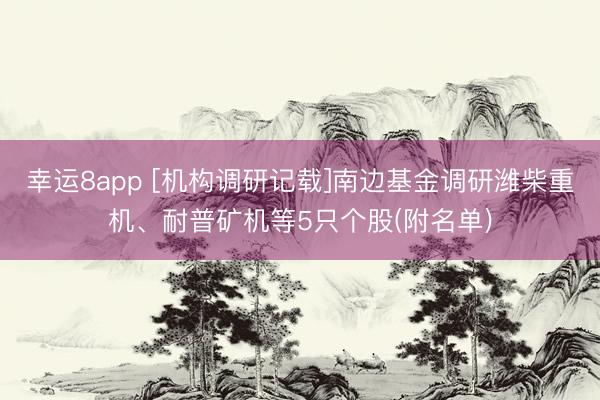 幸运8app [机构调研记载]南边基金调研潍柴重机、耐普矿机等5只个股(附名单)