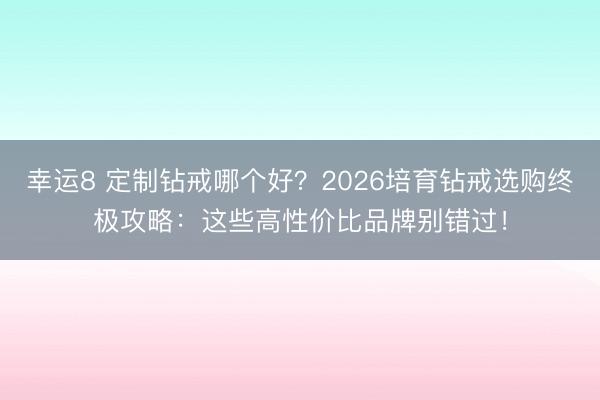 幸运8 定制钻戒哪个好?2026培育钻戒选购终极攻略:这些高性价比品牌别错过!
