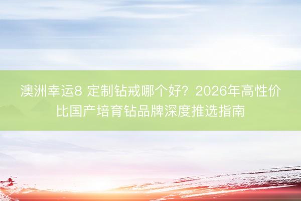 澳洲幸运8 定制钻戒哪个好?2026年高性价比国产培育钻品牌深度推选指南