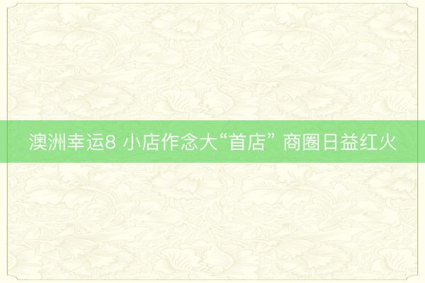 澳洲幸运8 小店作念大“首店” 商圈日益红火