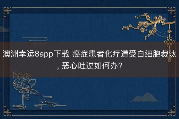 澳洲幸运8app下载 癌症患者化疗遭受白细胞裁汰， 恶心吐逆如何办?