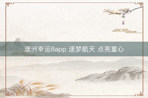 澳洲幸运8app 逐梦航天 点亮童心