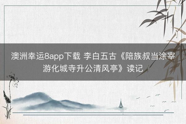 澳洲幸运8app下载 李白五古《陪族叔当涂宰游化城寺升公清风亭》读记