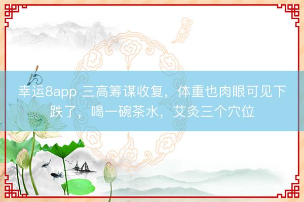 幸运8app 三高筹谋收复，体重也肉眼可见下跌了，喝一碗茶水，艾灸三个穴位