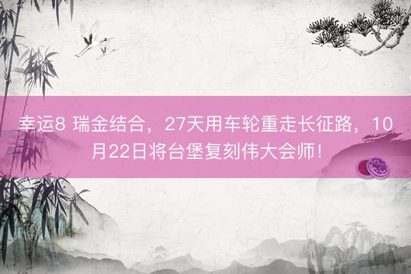 幸运8 瑞金结合，27天用车轮重走长征路，10月22日将台堡复刻伟大会师！
