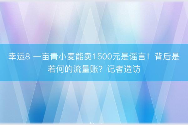 幸运8 一亩青小麦能卖1500元是谣言！背后是若何的流量账？记者造访
