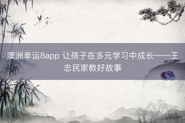 澳洲幸运8app 让孩子在多元学习中成长——王忠民家教好故事