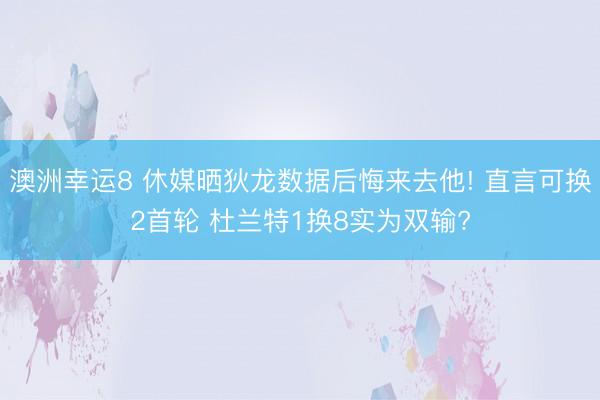 澳洲幸运8 休媒晒狄龙数据后悔来去他! 直言可换2首轮 杜兰特1换8实为双输?
