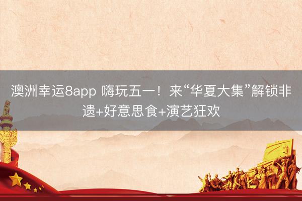 澳洲幸运8app 嗨玩五一！来“华夏大集”解锁非遗+好意思食+演艺狂欢