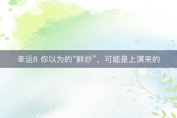 幸运8 你以为的“鲜炒”，可能是上演来的