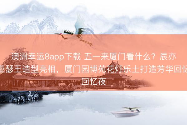 澳洲幸运8app下载 五一来厦门看什么？辰亦儒亚瑟王造型亮相，厦门园博苑花灯乐土打造芳华回忆夜