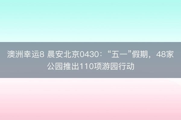 澳洲幸运8 晨安北京0430：“五一”假期，48家公园推出110项游园行动