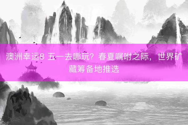 澳洲幸运8 五一去哪玩？春夏嘱咐之际，世界矿藏筹备地推选