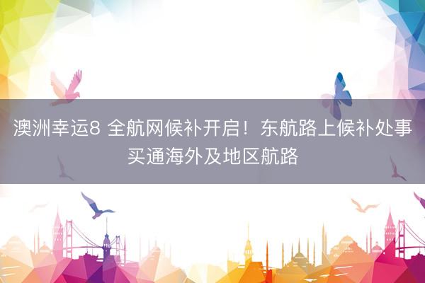澳洲幸运8 全航网候补开启！东航路上候补处事买通海外及地区航路