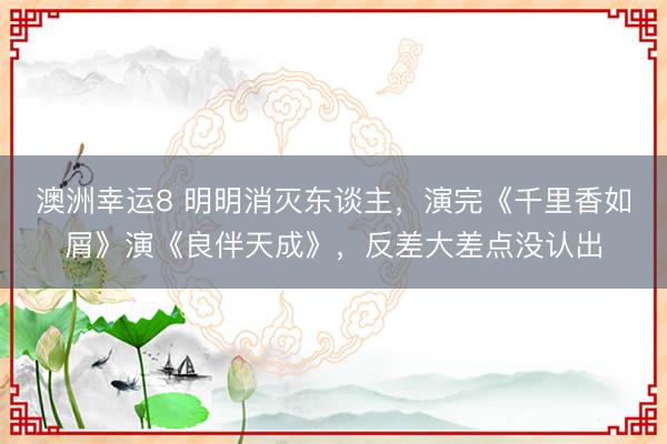澳洲幸运8 明明消灭东谈主，演完《千里香如屑》演《良伴天成》，反差大差点没认出