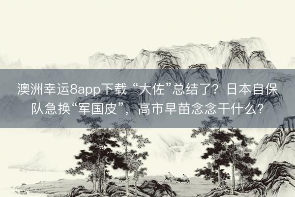 澳洲幸运8app下载 “大佐”总结了？日本自保队急换“军国皮”，高市早苗念念干什么？