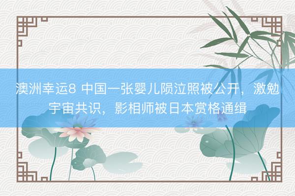 澳洲幸运8 中国一张婴儿陨泣照被公开，激勉宇宙共识，影相师被日本赏格通缉