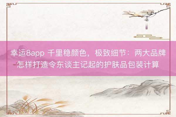 幸运8app 千里稳颜色，极致细节：两大品牌怎样打造令东谈主记起的护肤品包装计算