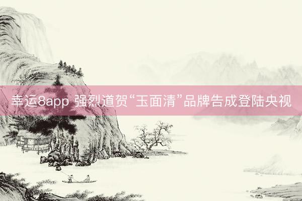 幸运8app 强烈道贺“玉面清”品牌告成登陆央视