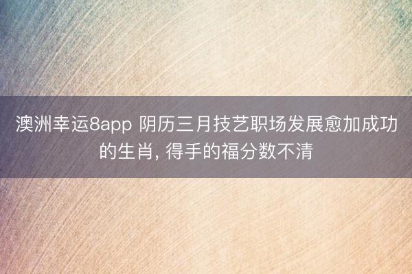 澳洲幸运8app 阴历三月技艺职场发展愈加成功的生肖， 得手的福分数不清