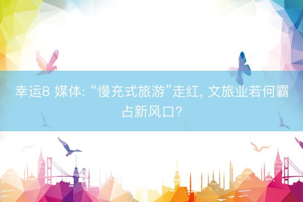 幸运8 媒体: “慢充式旅游”走红， 文旅业若何霸占新风口?