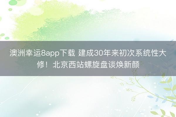 澳洲幸运8app下载 建成30年来初次系统性大修！北京西站螺旋盘谈焕新颜