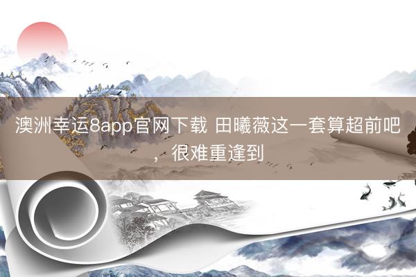 澳洲幸运8app官网下载 田曦薇这一套算超前吧，很难重逢到