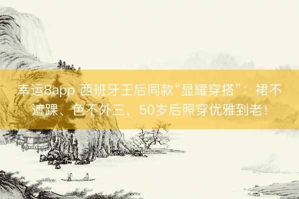 幸运8app 西班牙王后同款“显耀穿搭”：裙不遮踝、色不外三，50岁后照穿优雅到老！