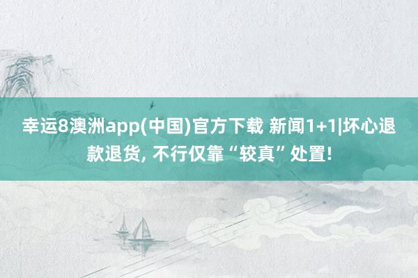 幸运8澳洲app(中国)官方下载 新闻1+1|坏心退款退货， 不行仅靠“较真”处置!