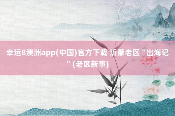 幸运8澳洲app(中国)官方下载 沂蒙老区“出海记”(老区新事)