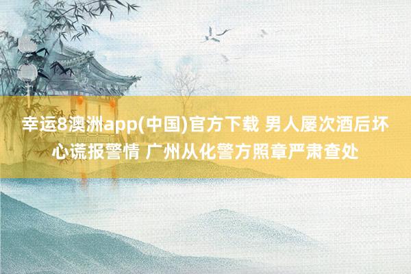幸运8澳洲app(中国)官方下载 男人屡次酒后坏心谎报警情 广州从化警方照章严肃查处