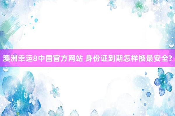 澳洲幸运8中国官方网站 身份证到期怎样换最安全?