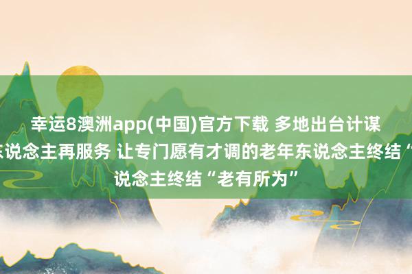 幸运8澳洲app(中国)官方下载 多地出台计谋支抓老年东说念主再服务 让专门愿有才调的老年东说念主终结“老有所为”
