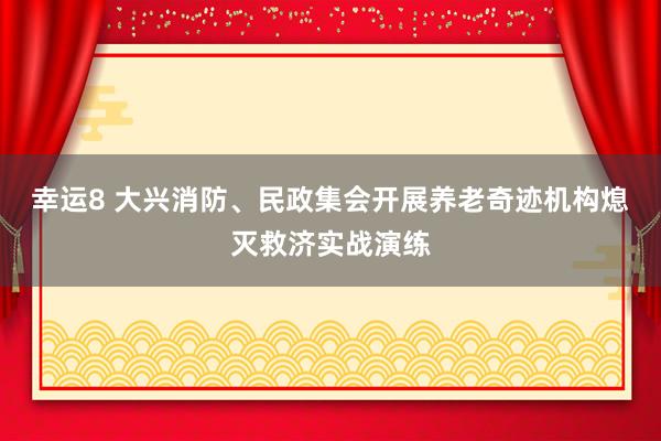 幸运8 大兴消防、民政集会开展养老奇迹机构熄灭救济实战演练