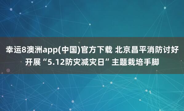 幸运8澳洲app(中国)官方下载 北京昌平消防讨好开展“5.12防灾减灾日”主题栽培手脚
