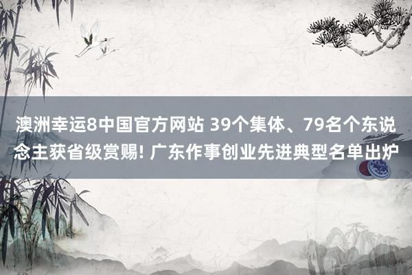 澳洲幸运8中国官方网站 39个集体、79名个东说念主获省级赏赐! 广东作事创业先进典型名单出炉