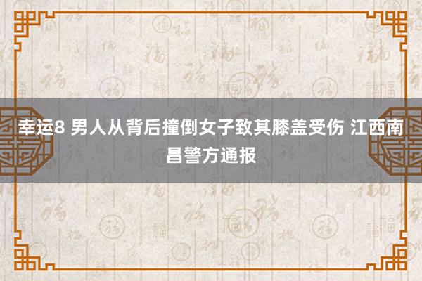 幸运8 男人从背后撞倒女子致其膝盖受伤 江西南昌警方通报