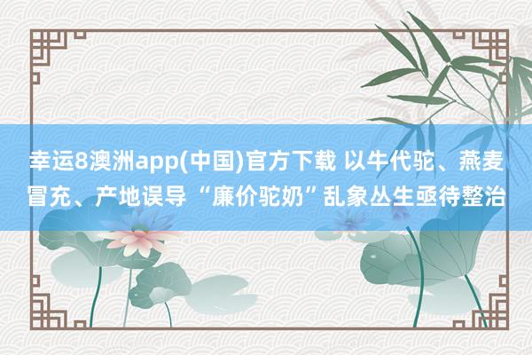 幸运8澳洲app(中国)官方下载 以牛代驼、燕麦冒充、产地误导 “廉价驼奶”乱象丛生亟待整治
